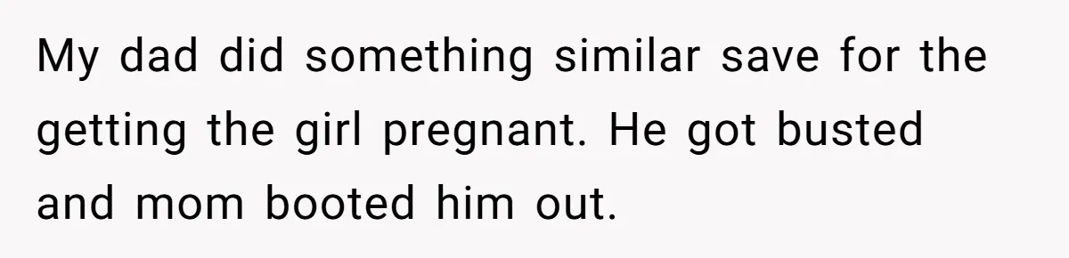 My dad did something similar save for the getting the girl pregnant. He got busted and mom booted him out.