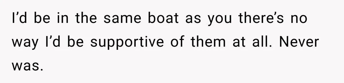 I’d be in the same boat as you there’s no way I’d be supportive of them at all. Never was.