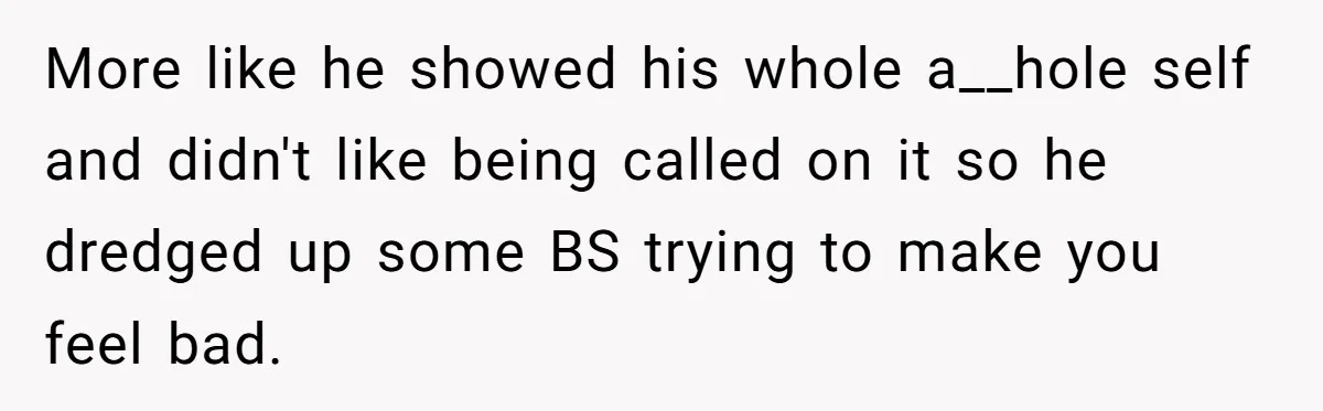 More like he showed his whole a__hole self and didn't like being called on it so he dredged up some BS trying to make you feel bad.