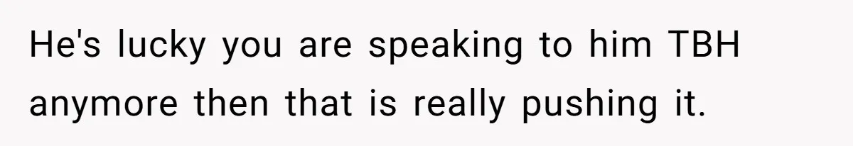 He's lucky you are speaking to him TBH anymore then that is really pushing it.