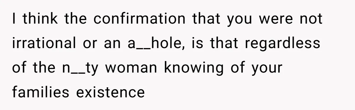 I think the confirmation that you were not irrational or an a__hole, is that regardless of the n__ty woman knowing of your families existence