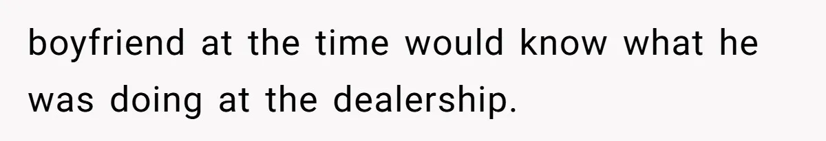 boyfriend at the time would know what he was doing at the dealership.