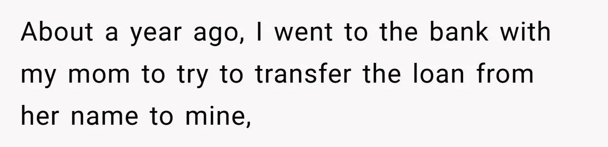 About a year ago, I went to the bank with my mom to try to transfer the loan from her name to mine,