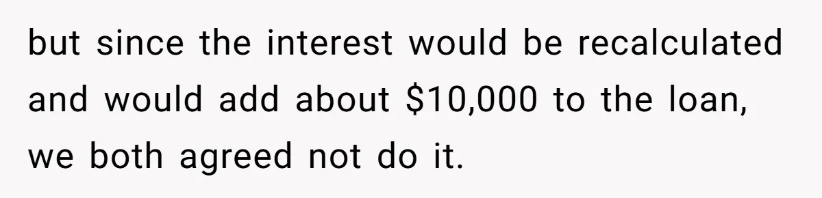 but since the interest would be recalculated and would add about $10,000 to the loan, we both agreed not do it.