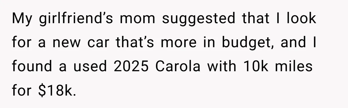 My girlfriend’s mom suggested that I look for a new car that’s more in budget, and I found a used 2025 Carola with 10k miles for $18k.