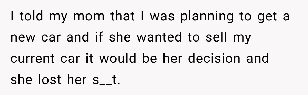I told my mom that I was planning to get a new car and if she wanted to sell my current car it would be her decision and she lost...