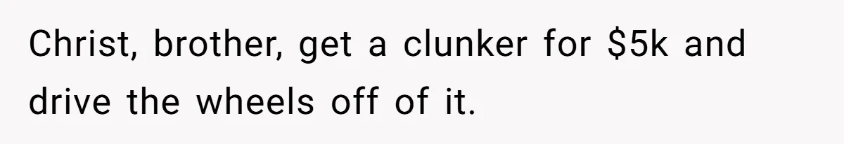 Christ, brother, get a clunker for $5k and drive the wheels off of it.