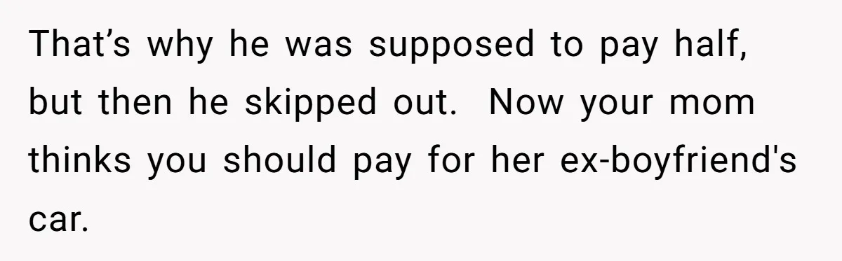 That’s why he was supposed to pay half, but then he skipped out.  Now your mom thinks you should pay for her ex-boyfriend's car.