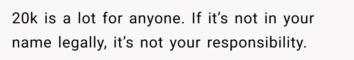 20k is a lot for anyone. If it’s not in your name legally, it’s not your responsibility.