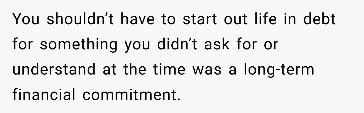 You shouldn’t have to start out life in debt for something you didn’t ask for or understand at the time was a long-term financial commitment.