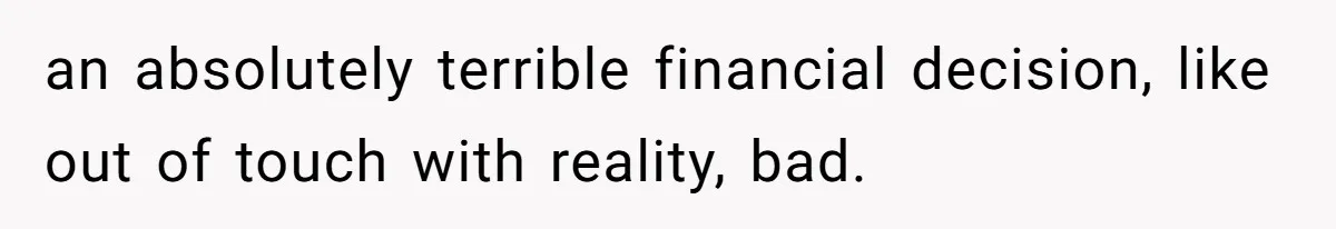 an absolutely terrible financial decision, like out of touch with reality, bad.