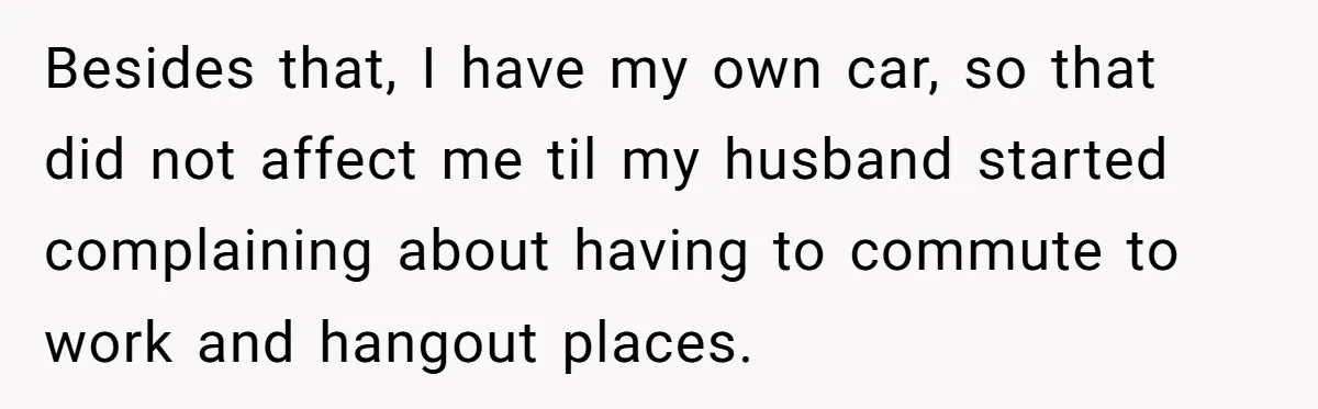 Besides that, I have my own car, so that did not affect me til my husband started complaining about having to commute to work and hangout places.