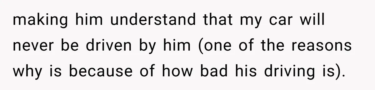 making him understand that my car will never be driven by him (one of the reasons why is because of how bad his driving is).