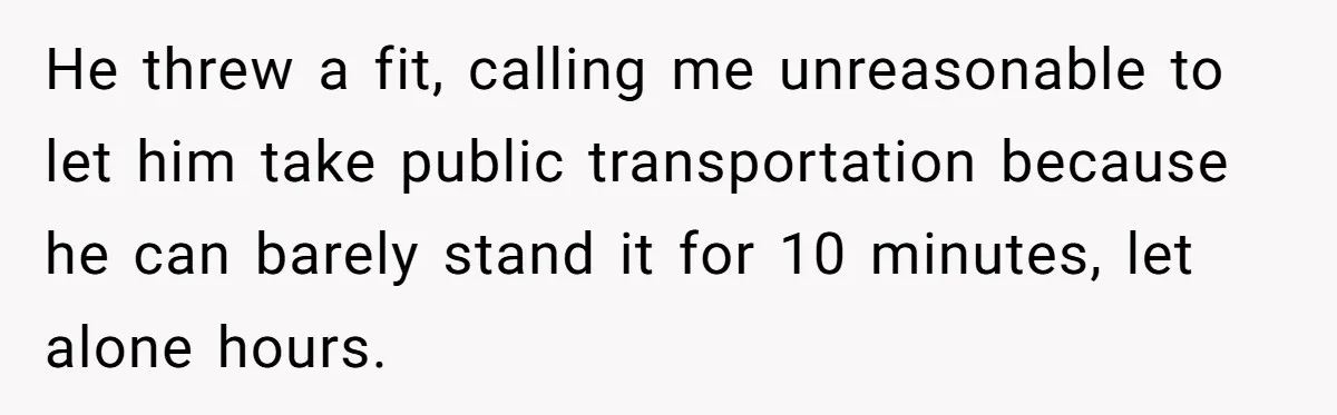 He threw a fit, calling me unreasonable to let him take public transportation because he can barely stand it for 10 minutes, let alone hours.