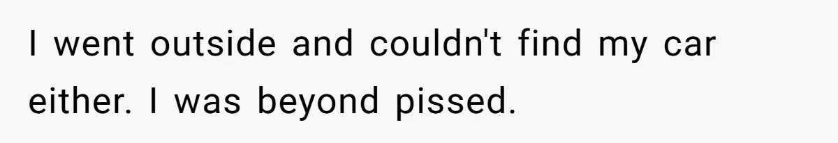 I went outside and couldn't find my car either. I was beyond pissed.