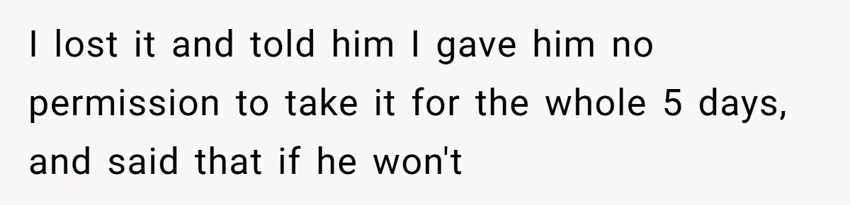 I lost it and told him I gave him no permission to take it for the whole 5 days, and said that if he won't