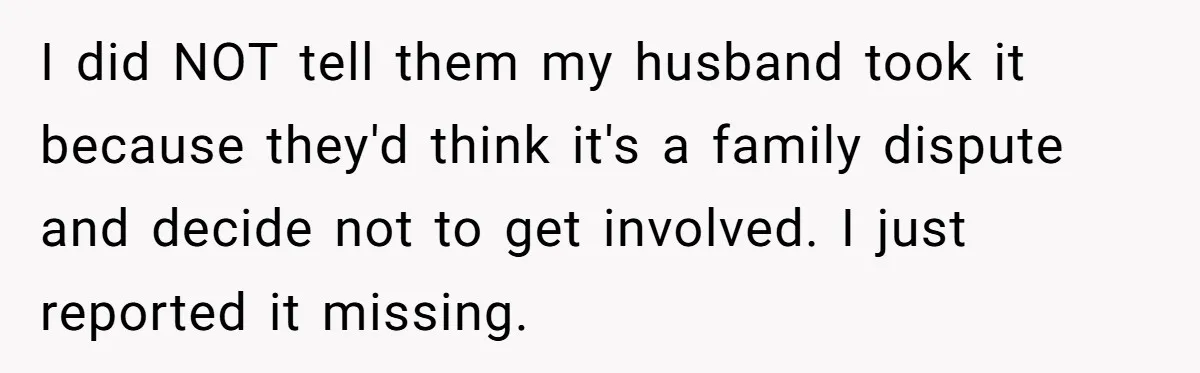 I did NOT tell them my husband took it because they'd think it's a family dispute and decide not to get involved. I just reported it missing.