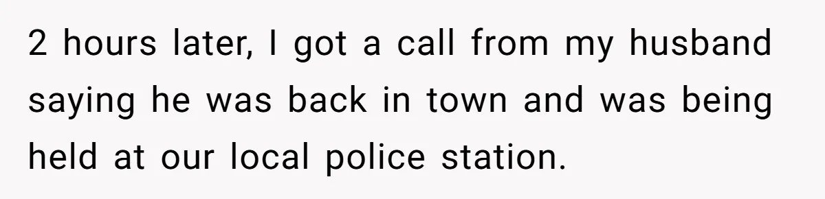 2 hours later, I got a call from my husband saying he was back in town and was being held at our local police station.