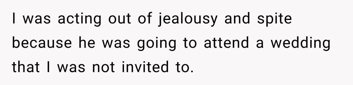 I was acting out of jealousy and spite because he was going to attend a wedding that I was not invited to.