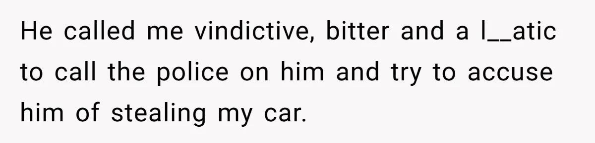 He called me vindictive, bitter and a l__atic to call the police on him and try to accuse him of stealing my car.