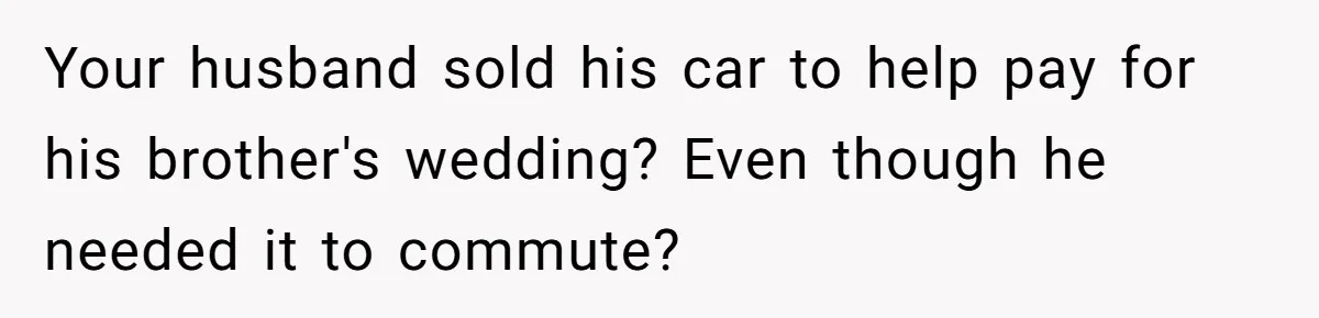 Your husband sold his car to help pay for his brother's wedding? Even though he needed it to commute?