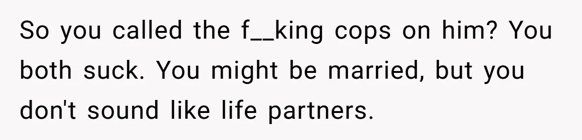 So you called the f__king cops on him? You both suck. You might be married, but you don't sound like life partners.