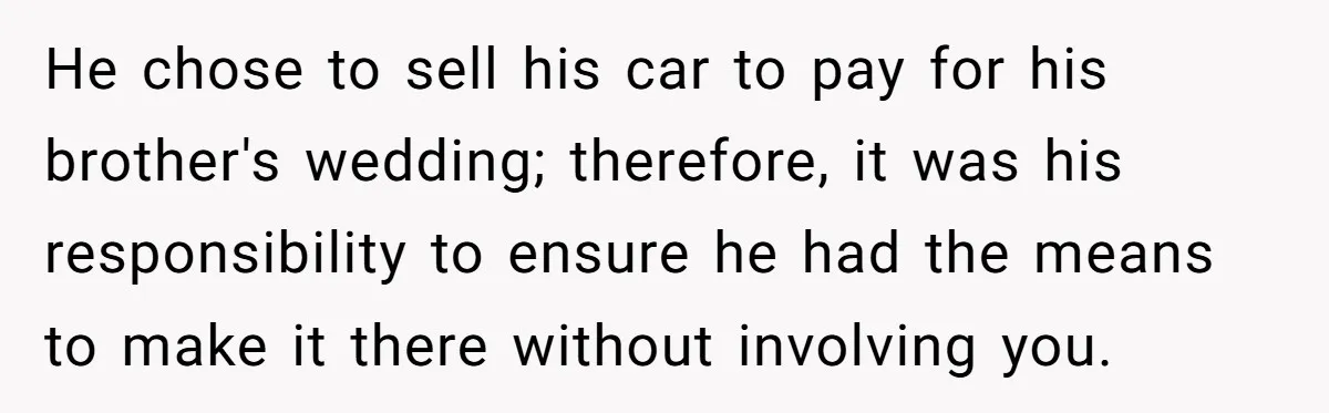 He chose to sell his car to pay for his brother's wedding; therefore, it was his responsibility to ensure he had the means to make it there without involving you.