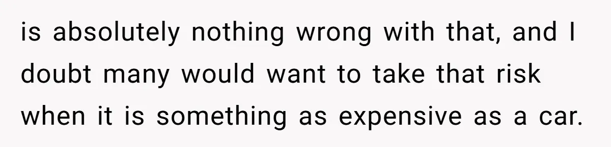 is absolutely nothing wrong with that, and I doubt many would want to take that risk when it is something as expensive as a car.