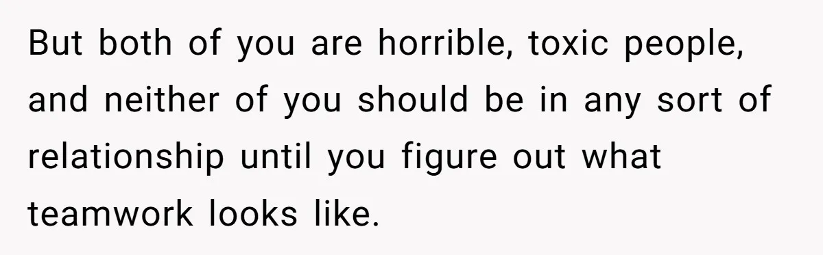 But both of you are horrible, toxic people, and neither of you should be in any sort of relationship until you figure out what teamwork looks like.