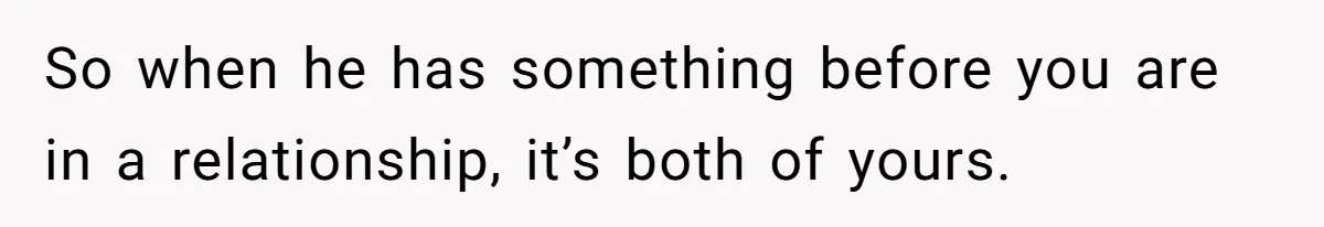 So when he has something before you are in a relationship, it’s both of yours.