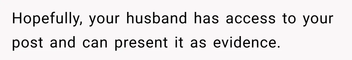 Hopefully, your husband has access to your post and can present it as evidence.