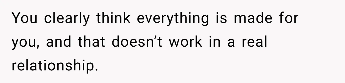 You clearly think everything is made for you, and that doesn’t work in a real relationship.