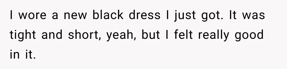 I wore a new black dress I just got. It was tight and short, yeah, but I felt really good in it.