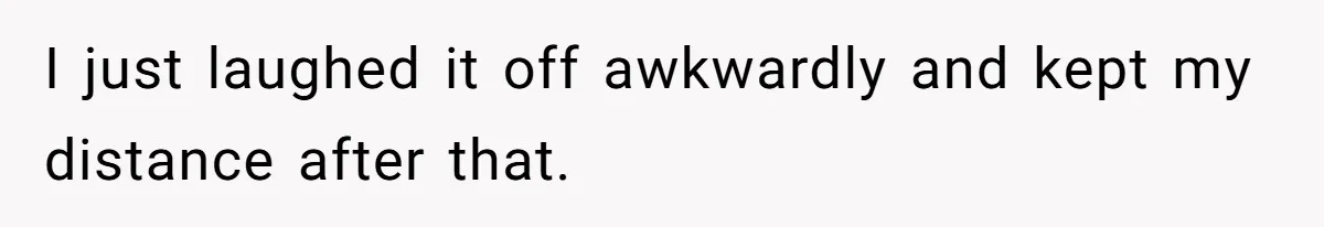 I just laughed it off awkwardly and kept my distance after that.