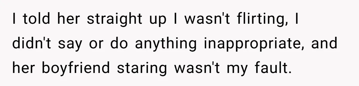 I told her straight up I wasn't flirting, I didn't say or do anything inappropriate, and her boyfriend staring wasn't my fault.