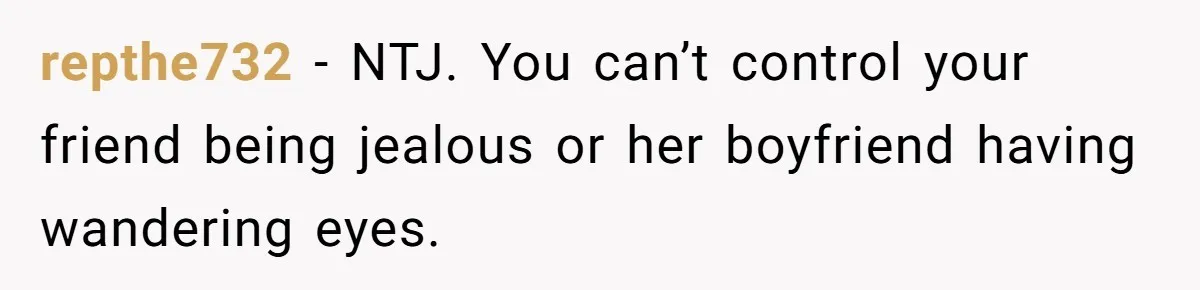 repthe732 − NTJ. You can’t control your friend being jealous or her boyfriend having wandering eyes.