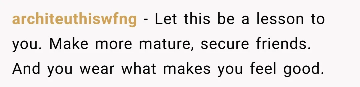 architeuthiswfng − Let this be a lesson to you. Make more mature, secure friends. And you wear what makes you feel good.