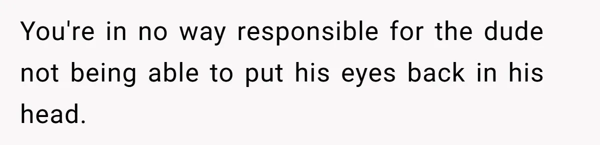You're in no way responsible for the dude not being able to put his eyes back in his head.