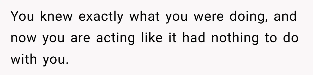 You knew exactly what you were doing, and now you are acting like it had nothing to do with you.