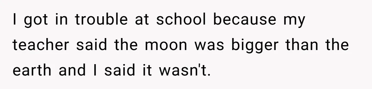 I got in trouble at school because my teacher said the moon was bigger than the earth and I said it wasn't.