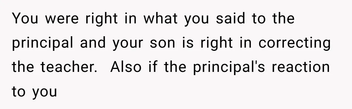 You were right in what you said to the principal and your son is right in correcting the teacher.  Also if the principal's reaction to you