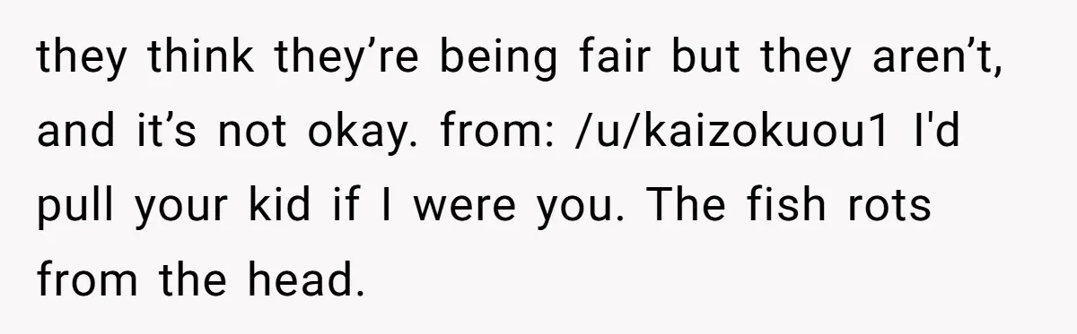 they think they’re being fair but they aren’t, and it’s not okay. from: /u/kaizokuou1 I'd pull your kid if I were you. The fish rots from the head.