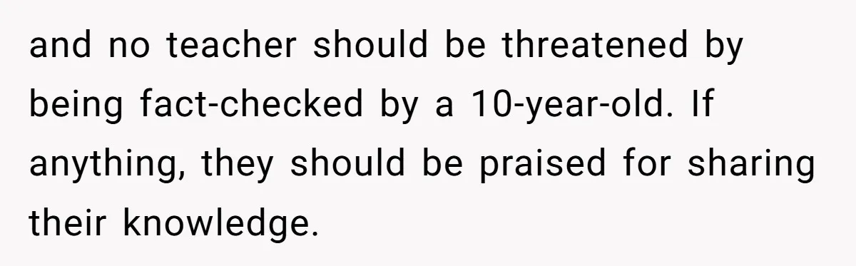 and no teacher should be threatened by being fact-checked by a 10-year-old. If anything, they should be praised for sharing their knowledge.