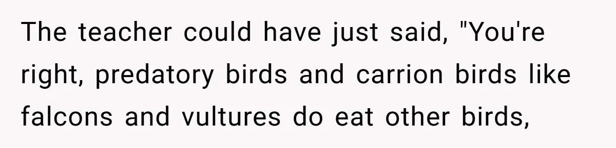 The teacher could have just said, "You're right, predatory birds and carrion birds like falcons and vultures do eat other birds,