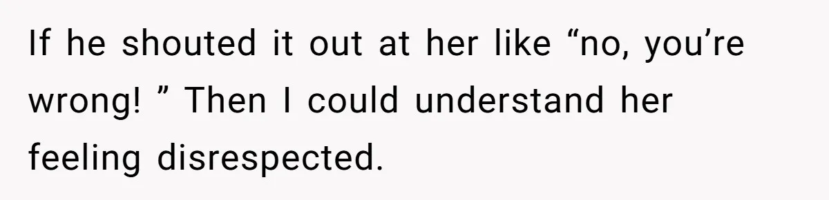 If he shouted it out at her like “no, you’re wrong! ” Then I could understand her feeling disrespected.