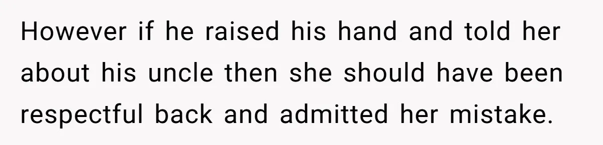 However if he raised his hand and told her about his uncle then she should have been respectful back and admitted her mistake.