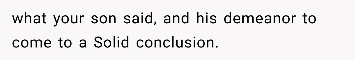 what your son said, and his demeanor to come to a Solid conclusion.