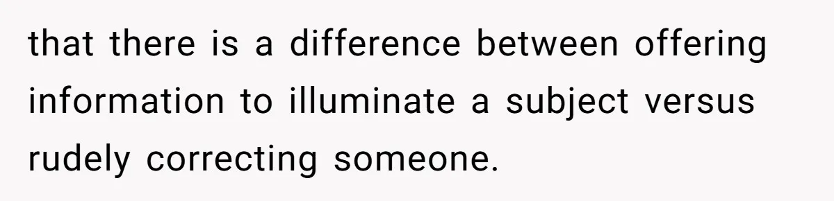 that there is a difference between offering information to illuminate a subject versus rudely correcting someone.