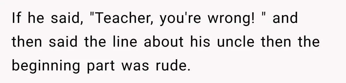 If he said, "Teacher, you're wrong! " and then said the line about his uncle then the beginning part was rude.