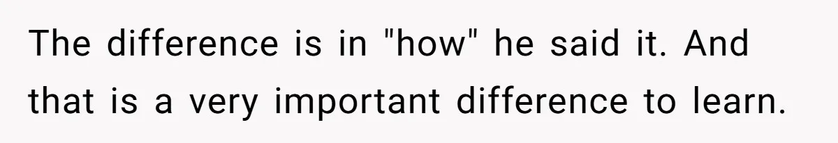 The difference is in "how" he said it. And that is a very important difference to learn.